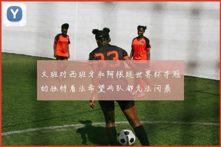 文班对西班牙和阿根廷世界杯夺冠的独特看法希望两队都无法问鼎