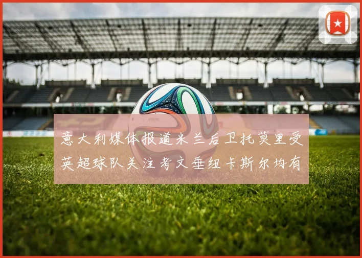 意大利媒体报道米兰后卫托莫里受英超球队关注考文垂纽卡斯尔均有意引进