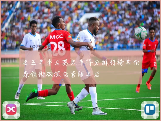 近五年季后赛末节得分排行榜布伦森领衔双探花紧随其后