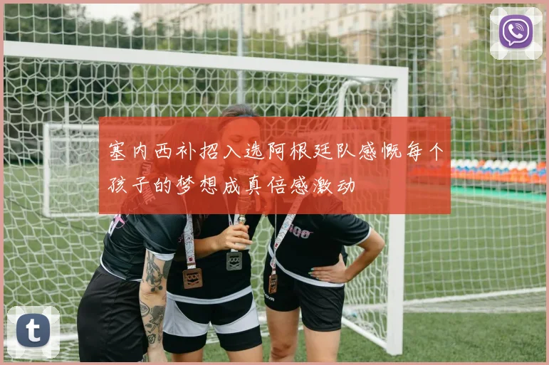 塞内西补招入选阿根廷队感慨每个孩子的梦想成真倍感激动