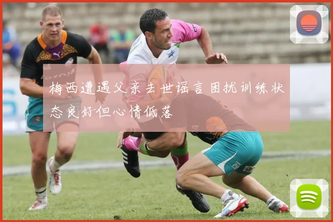 梅西遭遇父亲去世谣言困扰训练状态良好但心情低落