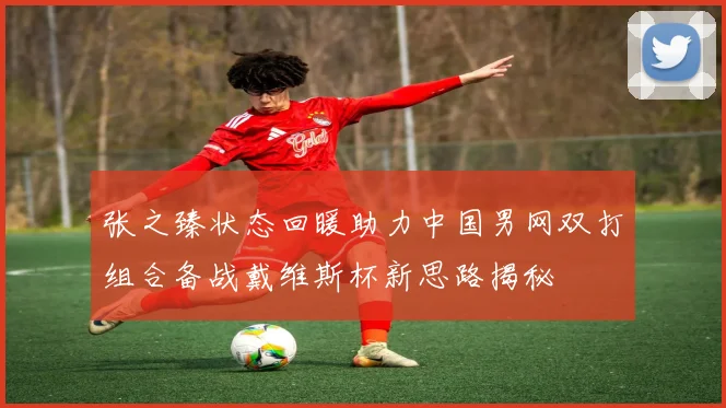 张之臻状态回暖助力中国男网双打组合备战戴维斯杯新思路揭秘