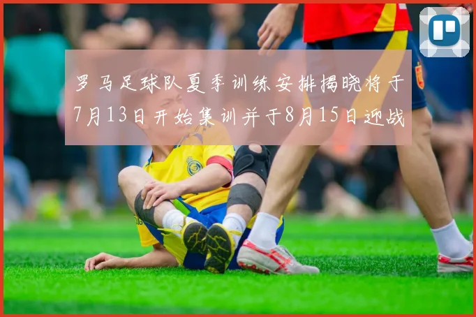 罗马足球队夏季训练安排揭晓将于7月13日开始集训并于8月15日迎战多特