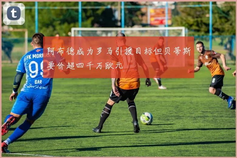 阿布德成为罗马引援目标但贝蒂斯要价超四千万欧元