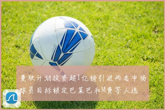 曼联计划投资超1亿镑引进两名中场球员目标锁定巴莱巴和M费等人选
