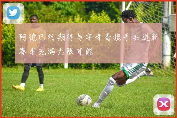 阿德巴约期待与字母哥携手共进新赛季充满无限可能
