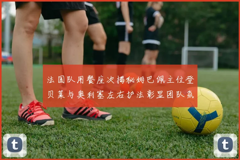 法国队用餐座次揭秘姆巴佩主位登贝莱与奥利塞左右护法彰显团队氛围